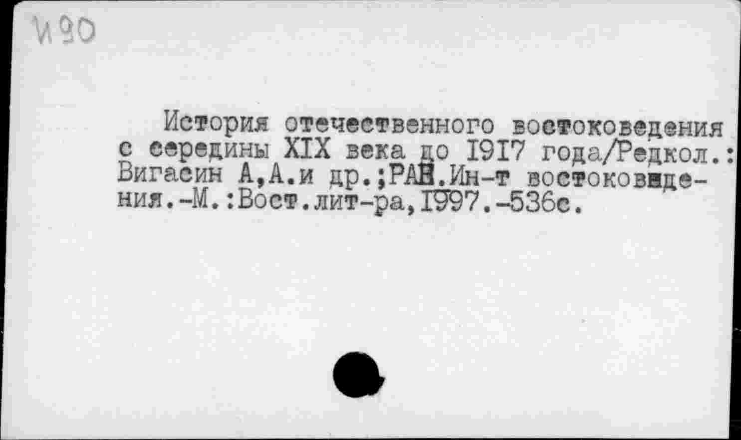 ﻿История отечественного востоковедения с середины XIX века до 1917 года/Редкол.: Вигасин А,А.и др.;РАН.Ин-т востоковнде-ния.-М.:Вост.лит-ра, 1997.-536с.